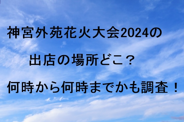 神宮外苑花火大会2024の出店の場所どこ？何時から何時までかも調査！