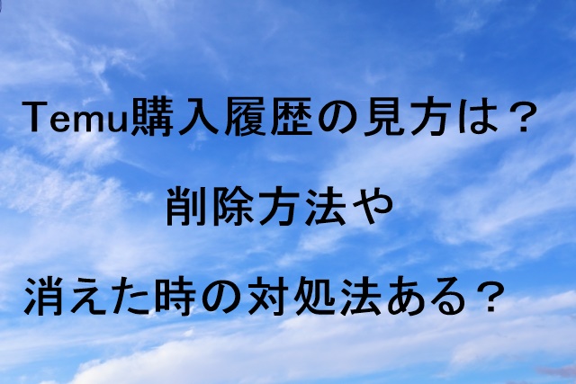 Temu購入履歴の見方は？削除方法や消えた時の対処法ある？